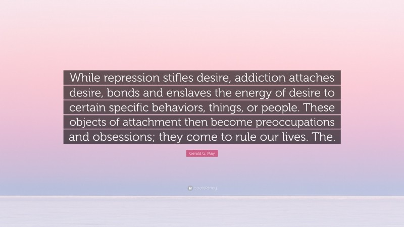 Gerald G. May Quote: “While repression stifles desire, addiction attaches desire, bonds and enslaves the energy of desire to certain specific behaviors, things, or people. These objects of attachment then become preoccupations and obsessions; they come to rule our lives. The.”
