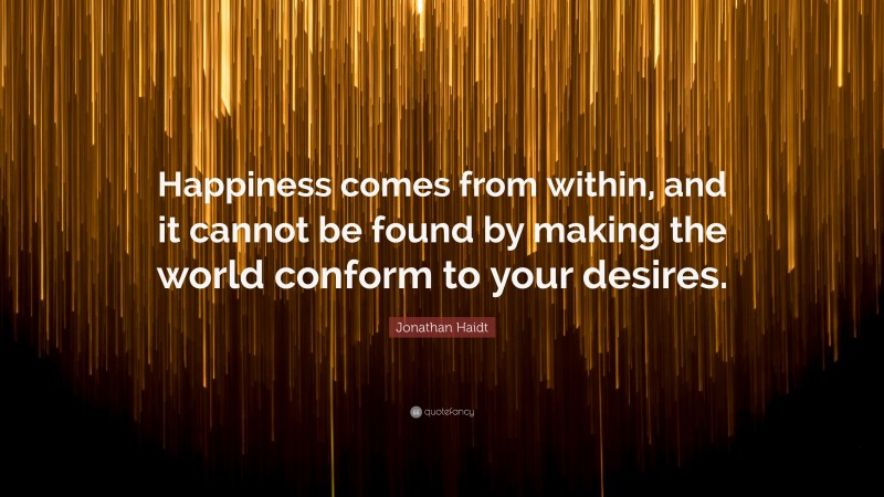 Jonathan Haidt Quote: “Happiness comes from within, and it cannot be found by making the world conform to your desires.”
