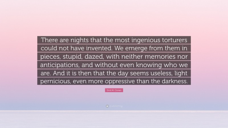 Emil M. Cioran Quote: “There are nights that the most ingenious torturers could not have invented. We emerge from them in pieces, stupid, dazed, with neither memories nor anticipations, and without even knowing who we are. And it is then that the day seems useless, light pernicious, even more oppressive than the darkness.”