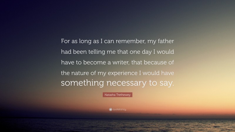 Natasha Trethewey Quote: “For as long as I can remember, my father had been telling me that one day I would have to become a writer, that because of the nature of my experience I would have something necessary to say.”