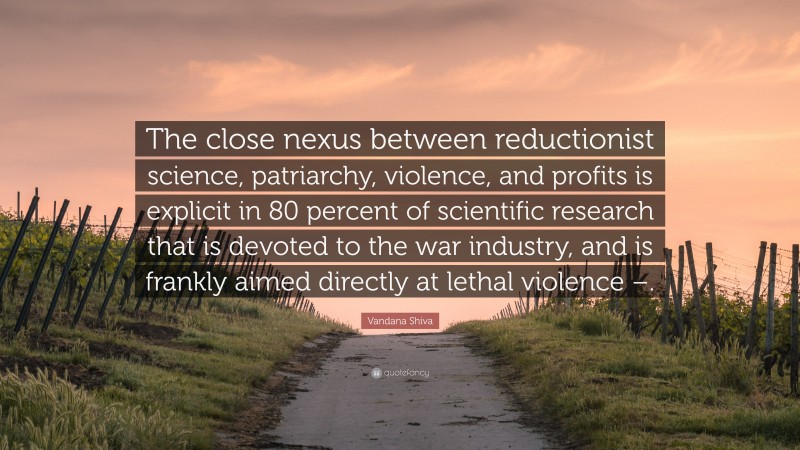 Vandana Shiva Quote: “The close nexus between reductionist science, patriarchy, violence, and profits is explicit in 80 percent of scientific research that is devoted to the war industry, and is frankly aimed directly at lethal violence –.”