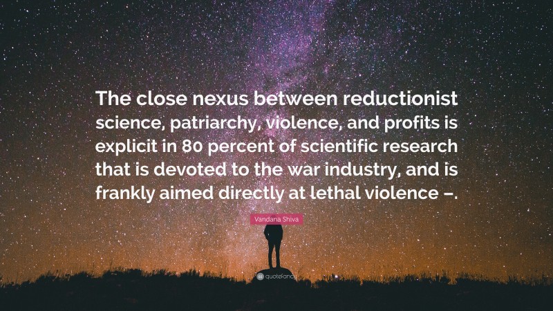 Vandana Shiva Quote: “The close nexus between reductionist science, patriarchy, violence, and profits is explicit in 80 percent of scientific research that is devoted to the war industry, and is frankly aimed directly at lethal violence –.”