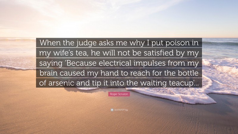 Roger Scruton Quote: “When the judge asks me why I put poison in my wife’s tea, he will not be satisfied by my saying ‘Because electrical impulses from my brain caused my hand to reach for the bottle of arsenic and tip it into the waiting teacup’...”