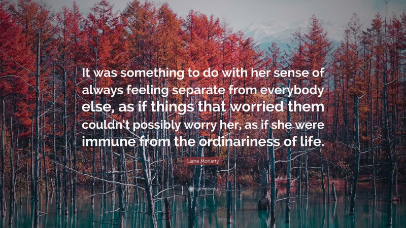 Liane Moriarty Quote: “It was something to do with her sense of always feeling separate from everybody else, as if things that worried them couldn’t possibly worry her, as if she were immune from the ordinariness of life.”