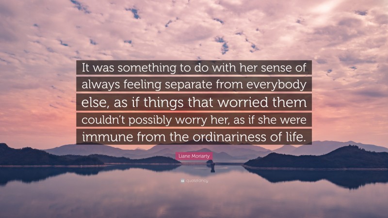 Liane Moriarty Quote: “It was something to do with her sense of always feeling separate from everybody else, as if things that worried them couldn’t possibly worry her, as if she were immune from the ordinariness of life.”