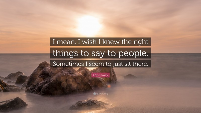 Lois Lowry Quote: “I mean, I wish I knew the right things to say to people. Sometimes I seem to just sit there.”