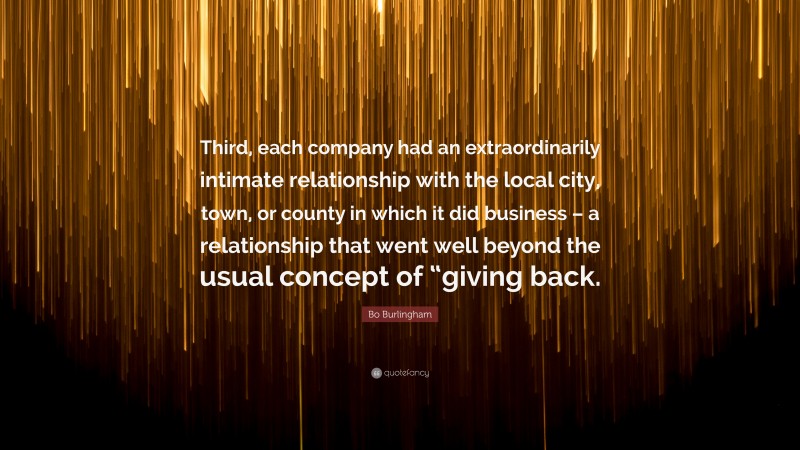 Bo Burlingham Quote: “Third, each company had an extraordinarily intimate relationship with the local city, town, or county in which it did business – a relationship that went well beyond the usual concept of “giving back.”