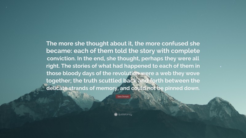 Sara Donati Quote: “The more she thought about it, the more confused she became: each of them told the story with complete conviction. In the end, she thought, perhaps they were all right. The stories of what had happened to each of them in those bloody days of the revolution were a web they wove together; the truth scuttled back and forth between the delicate strands of memory, and could not be pinned down.”