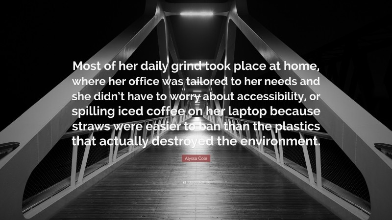Alyssa Cole Quote: “Most of her daily grind took place at home, where her office was tailored to her needs and she didn’t have to worry about accessibility, or spilling iced coffee on her laptop because straws were easier to ban than the plastics that actually destroyed the environment.”
