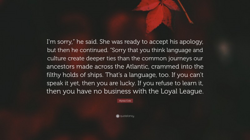 Alyssa Cole Quote: “I’m sorry,” he said. She was ready to accept his apology, but then he continued. “Sorry that you think language and culture create deeper ties than the common journeys our ancestors made across the Atlantic, crammed into the filthy holds of ships. That’s a language, too. If you can’t speak it yet, then you are lucky. If you refuse to learn it, then you have no business with the Loyal League.”