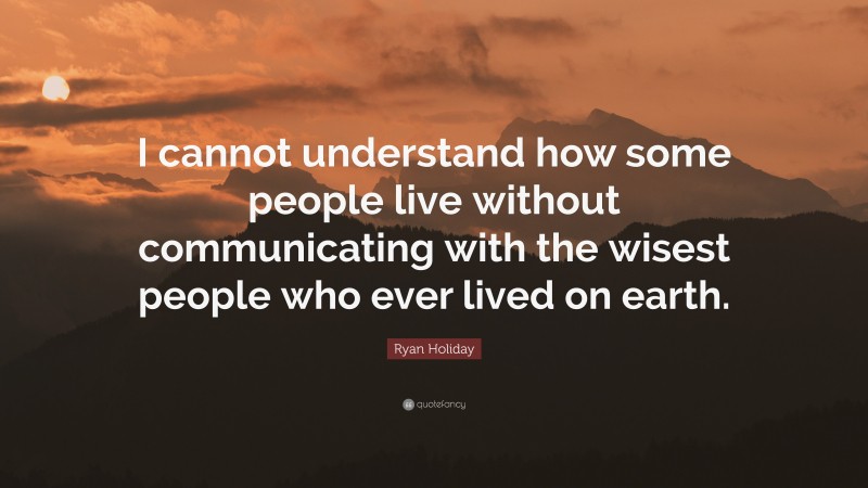 Ryan Holiday Quote: “I cannot understand how some people live without communicating with the wisest people who ever lived on earth.”