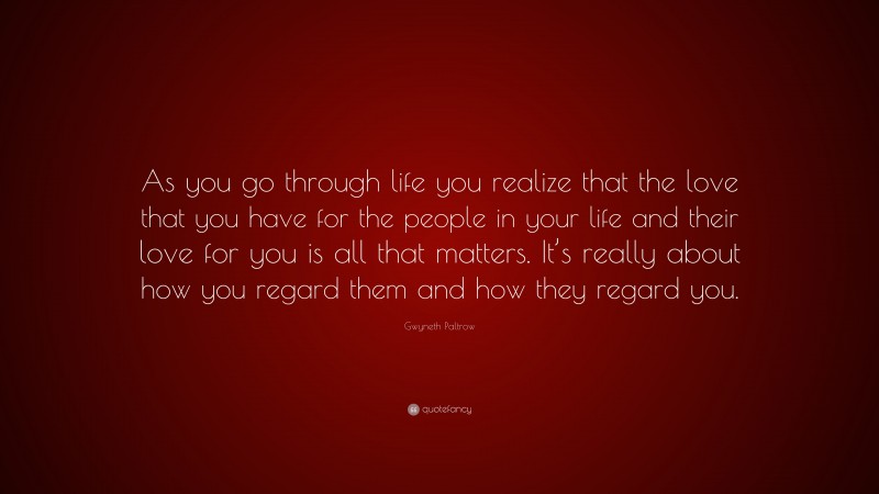 Gwyneth Paltrow Quote: “As you go through life you realize that the love that you have for the people in your life and their love for you is all that matters. It’s really about how you regard them and how they regard you.”