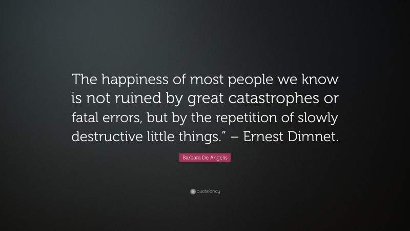 Barbara De Angelis Quote: “The happiness of most people we know is not ruined by great catastrophes or fatal errors, but by the repetition of slowly destructive little things.” – Ernest Dimnet.”