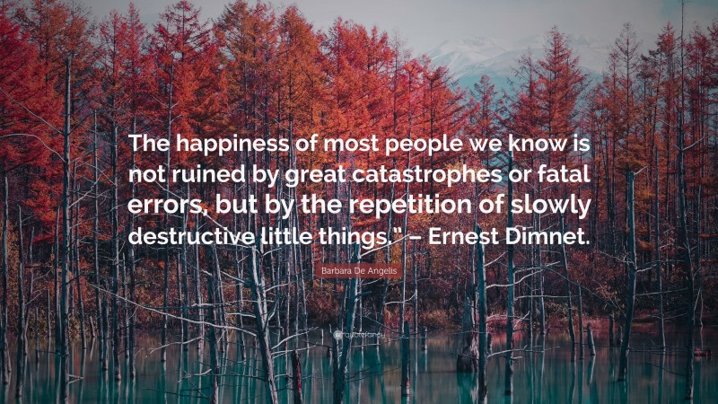 Barbara De Angelis Quote: “The happiness of most people we know is not ruined by great catastrophes or fatal errors, but by the repetition of slowly destructive little things.” – Ernest Dimnet.”
