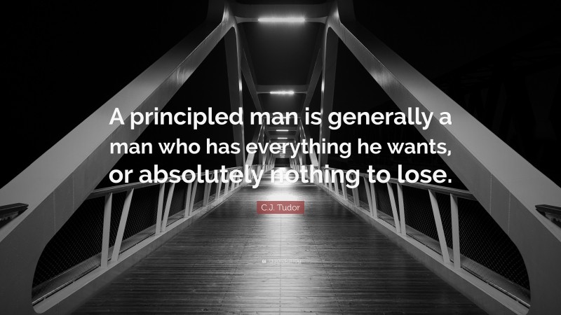C.J. Tudor Quote: “A principled man is generally a man who has everything he wants, or absolutely nothing to lose.”