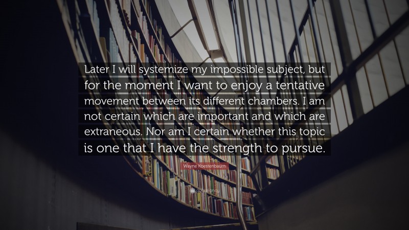 Wayne Koestenbaum Quote: “Later I will systemize my impossible subject, but for the moment I want to enjoy a tentative movement between its different chambers. I am not certain which are important and which are extraneous. Nor am I certain whether this topic is one that I have the strength to pursue.”