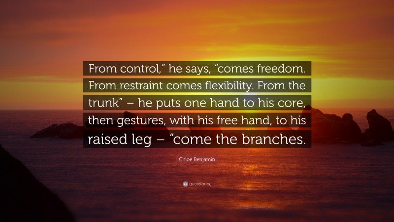 Chloe Benjamin Quote: “From control,” he says, “comes freedom. From restraint comes flexibility. From the trunk” – he puts one hand to his core, then gestures, with his free hand, to his raised leg – “come the branches.”