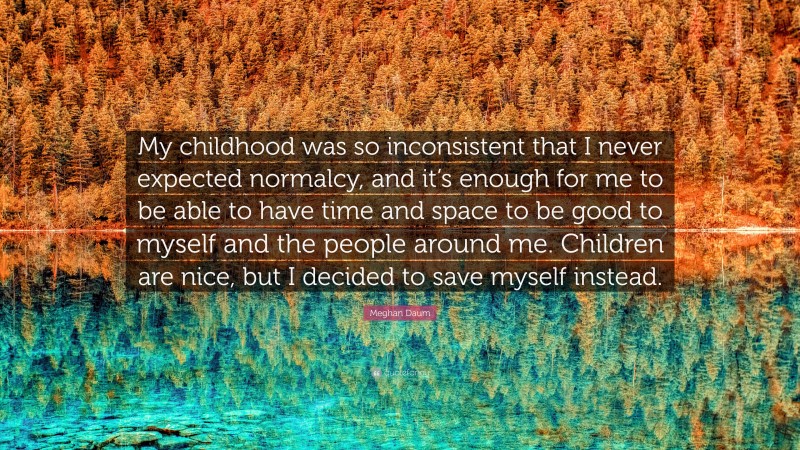 Meghan Daum Quote: “My childhood was so inconsistent that I never expected normalcy, and it’s enough for me to be able to have time and space to be good to myself and the people around me. Children are nice, but I decided to save myself instead.”