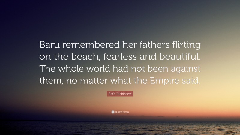 Seth Dickinson Quote: “Baru remembered her fathers flirting on the beach, fearless and beautiful. The whole world had not been against them, no matter what the Empire said.”