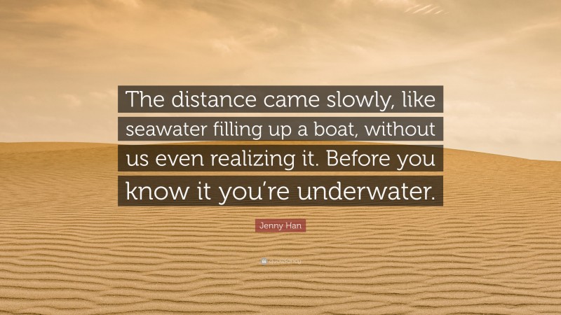 Jenny Han Quote: “The distance came slowly, like seawater filling up a boat, without us even realizing it. Before you know it you’re underwater.”