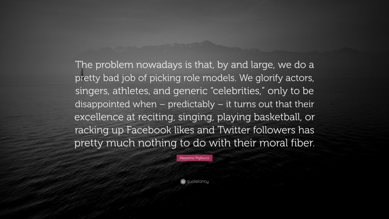 Massimo Pigliucci Quote: “The problem nowadays is that, by and large, we do a pretty bad job of picking role models. We glorify actors, singers, athletes, and generic “celebrities,” only to be disappointed when – predictably – it turns out that their excellence at reciting, singing, playing basketball, or racking up Facebook likes and Twitter followers has pretty much nothing to do with their moral fiber.”