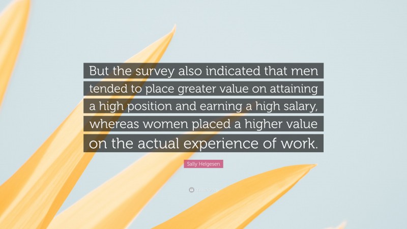Sally Helgesen Quote: “But the survey also indicated that men tended to place greater value on attaining a high position and earning a high salary, whereas women placed a higher value on the actual experience of work.”