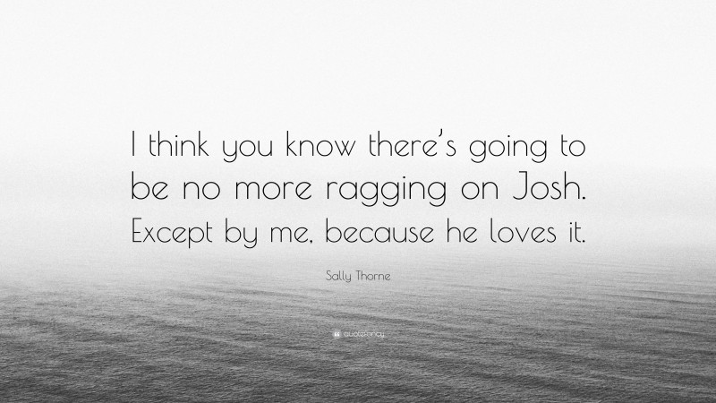 Sally Thorne Quote: “I think you know there’s going to be no more ragging on Josh. Except by me, because he loves it.”