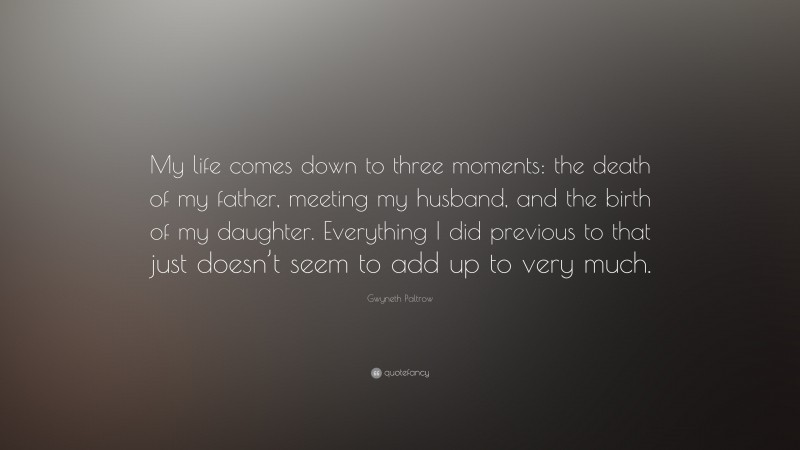 Gwyneth Paltrow Quote: “My life comes down to three moments: the death of my father, meeting my husband, and the birth of my daughter. Everything I did previous to that just doesn’t seem to add up to very much.”