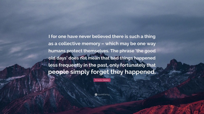 Ernesto Sabato Quote: “I for one have never believed there is such a thing as a collective memory – which may be one way humans protect themselves. The phrase ‘the good old days’ does not mean that bad things happened less frequently in the past, only fortunately that people simply forget they happened.”