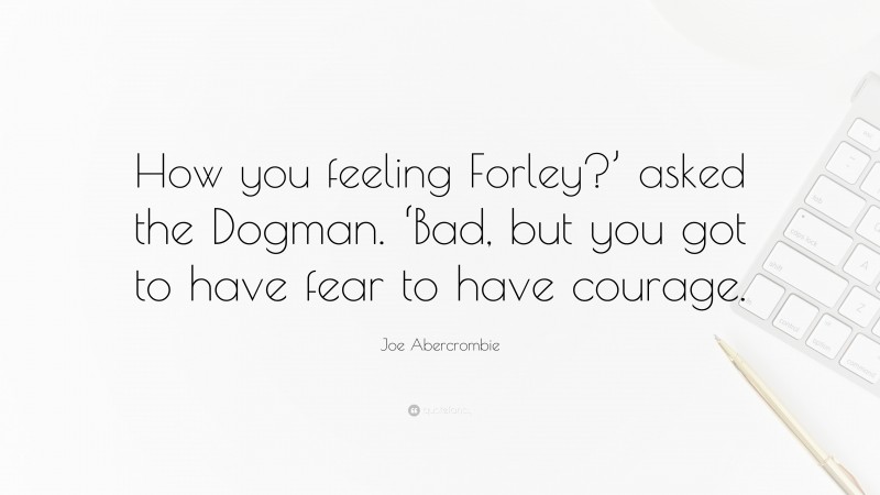 Joe Abercrombie Quote: “How you feeling Forley?’ asked the Dogman. ‘Bad, but you got to have fear to have courage.”