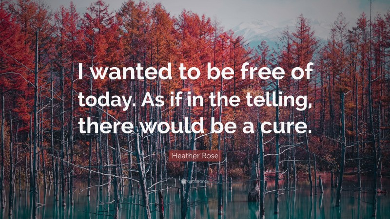 Heather Rose Quote: “I wanted to be free of today. As if in the telling, there would be a cure.”