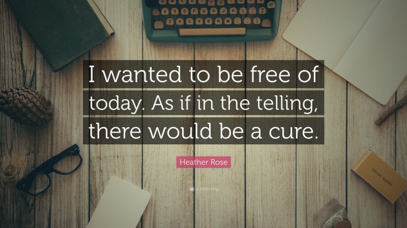 Heather Rose Quote: “I wanted to be free of today. As if in the telling, there would be a cure.”