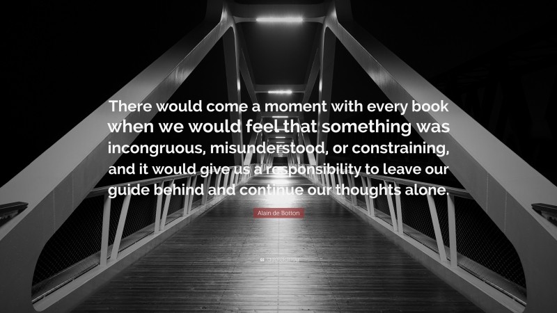 Alain de Botton Quote: “There would come a moment with every book when we would feel that something was incongruous, misunderstood, or constraining, and it would give us a responsibility to leave our guide behind and continue our thoughts alone.”