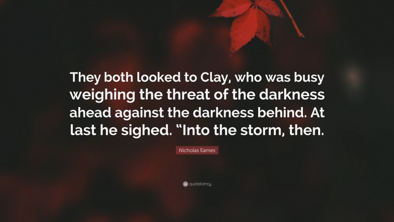 Nicholas Eames Quote: “They both looked to Clay, who was busy weighing the threat of the darkness ahead against the darkness behind. At last he sighed. “Into the storm, then.”
