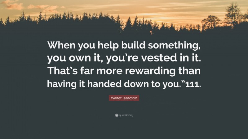Walter Isaacson Quote: “When you help build something, you own it, you’re vested in it. That’s far more rewarding than having it handed down to you.”111.”