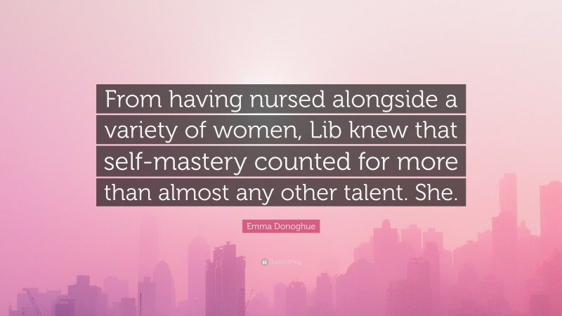 Emma Donoghue Quote: “From having nursed alongside a variety of women, Lib knew that self-mastery counted for more than almost any other talent. She.”