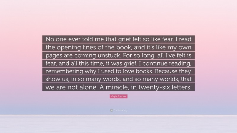 Gayle Forman Quote: “No one ever told me that grief felt so like fear. I read the opening lines of the book, and it’s like my own pages are coming unstuck. For so long, all I’ve felt is fear, and all this time, it was grief. I continue reading, remembering why I used to love books. Because they show us, in so many words, and so many worlds, that we are not alone. A miracle, in twenty-six letters.”