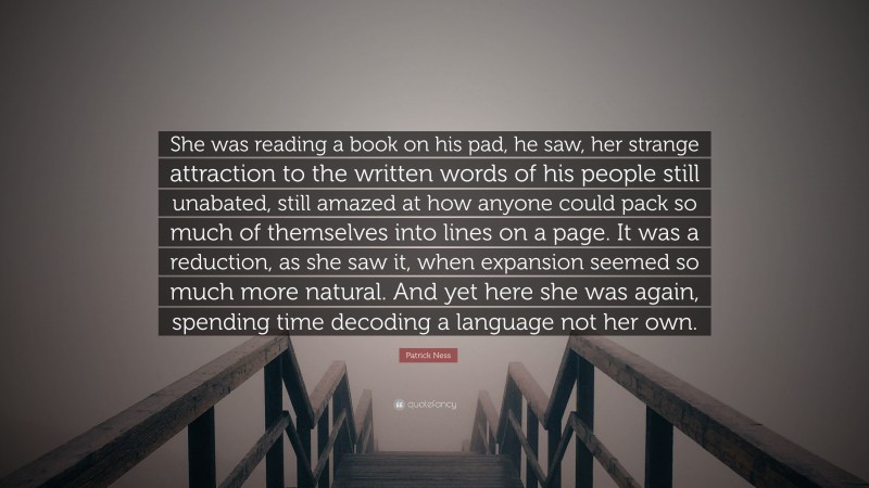 Patrick Ness Quote: “She was reading a book on his pad, he saw, her strange attraction to the written words of his people still unabated, still amazed at how anyone could pack so much of themselves into lines on a page. It was a reduction, as she saw it, when expansion seemed so much more natural. And yet here she was again, spending time decoding a language not her own.”