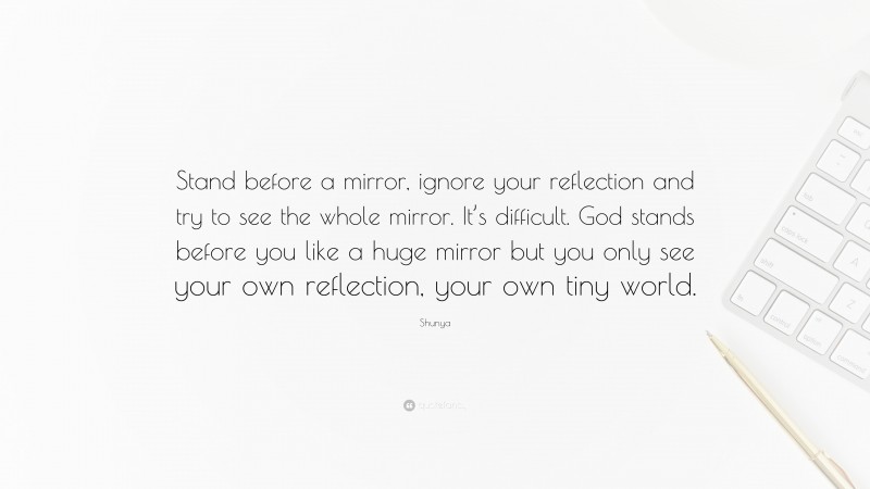 Shunya Quote: “Stand before a mirror, ignore your reflection and try to see the whole mirror. It’s difficult. God stands before you like a huge mirror but you only see your own reflection, your own tiny world.”