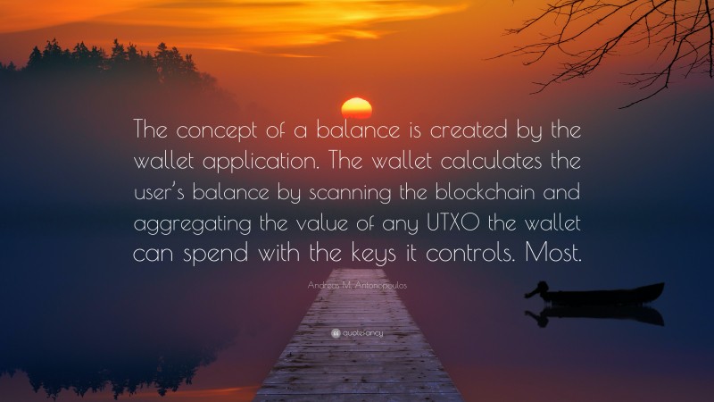 Andreas M. Antonopoulos Quote: “The concept of a balance is created by the wallet application. The wallet calculates the user’s balance by scanning the blockchain and aggregating the value of any UTXO the wallet can spend with the keys it controls. Most.”