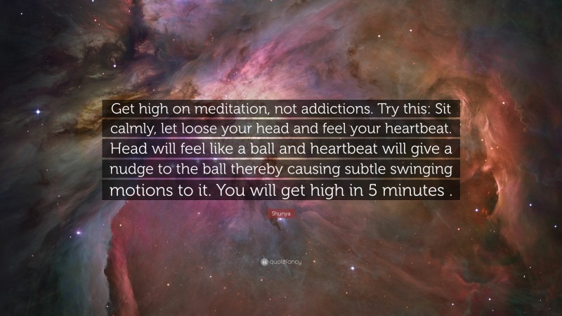 Shunya Quote: “Get high on meditation, not addictions. Try this: Sit calmly, let loose your head and feel your heartbeat. Head will feel like a ball and heartbeat will give a nudge to the ball thereby causing subtle swinging motions to it. You will get high in 5 minutes .”