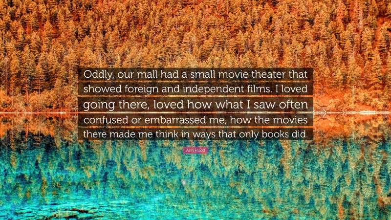 Ann Hood Quote: “Oddly, our mall had a small movie theater that showed foreign and independent films. I loved going there, loved how what I saw often confused or embarrassed me, how the movies there made me think in ways that only books did.”