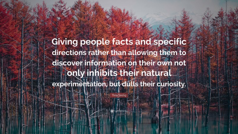 Tina Seelig Quote: “Giving people facts and specific directions rather than allowing them to discover information on their own not only inhibits their natural experimentation, but dulls their curiosity.”