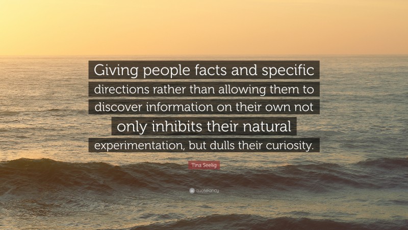 Tina Seelig Quote: “Giving people facts and specific directions rather than allowing them to discover information on their own not only inhibits their natural experimentation, but dulls their curiosity.”