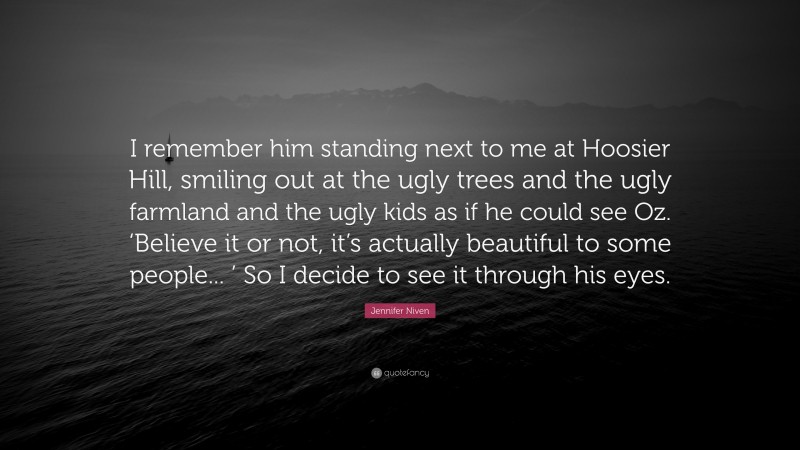 Jennifer Niven Quote: “I remember him standing next to me at Hoosier Hill, smiling out at the ugly trees and the ugly farmland and the ugly kids as if he could see Oz. ‘Believe it or not, it’s actually beautiful to some people... ’ So I decide to see it through his eyes.”