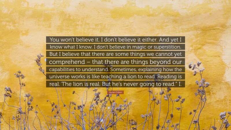 Harlan Coben Quote: “You won’t believe it. I don’t believe it either. And yet I know what I know. I don’t believe in magic or superstition. But I believe that there are some things we cannot yet comprehend – that there are things beyond our capabilities to understand. Sometimes, explaining how the universe works is like teaching a lion to read. Reading is real. The lion is real. But he’s never going to read.” I.”