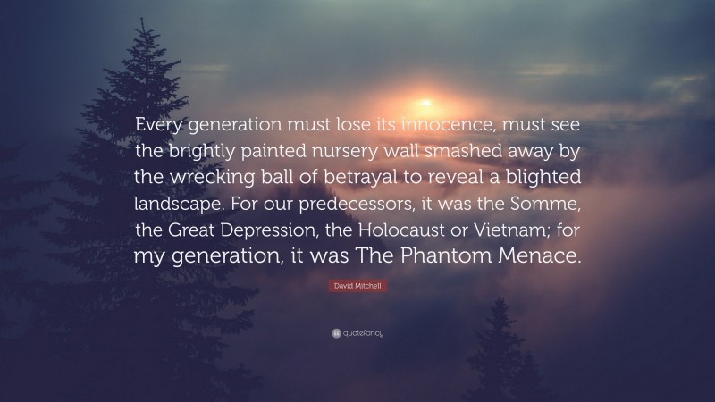 David Mitchell Quote: “Every generation must lose its innocence, must see the brightly painted nursery wall smashed away by the wrecking ball of betrayal to reveal a blighted landscape. For our predecessors, it was the Somme, the Great Depression, the Holocaust or Vietnam; for my generation, it was The Phantom Menace.”