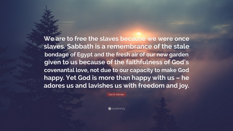 Dan B. Allender Quote: “We are to free the slaves because we were once slaves. Sabbath is a remembrance of the stale bondage of Egypt and the fresh air of our new garden given to us because of the faithfulness of God’s covenantal love, not due to our capacity to make God happy. Yet God is more than happy with us – he adores us and lavishes us with freedom and joy.”
