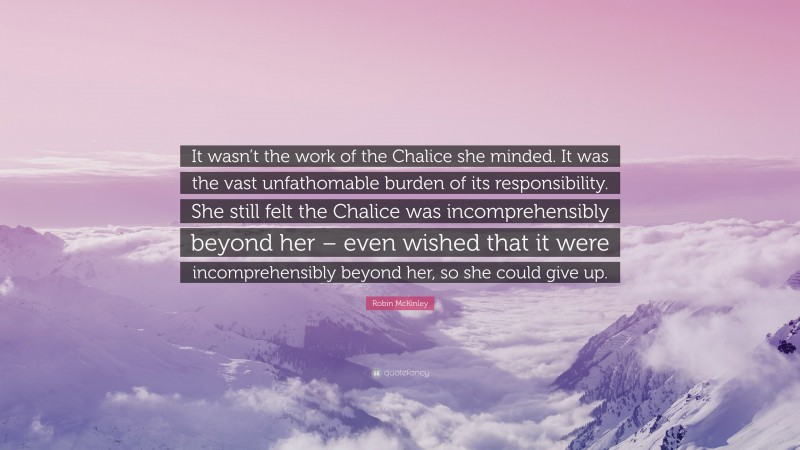 Robin McKinley Quote: “It wasn’t the work of the Chalice she minded. It was the vast unfathomable burden of its responsibility. She still felt the Chalice was incomprehensibly beyond her – even wished that it were incomprehensibly beyond her, so she could give up.”