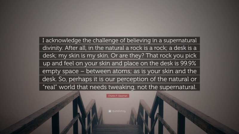 Charles F. Glassman Quote: “I acknowledge the challenge of believing in a supernatural divinity. After all, in the natural a rock is a rock; a desk is a desk; my skin is my skin. Or are they? That rock you pick up and feel on your skin and place on the desk is 99.9% empty space – between atoms; as is your skin and the desk. So, perhaps it is our perception of the natural or “real” world that needs tweaking, not the supernatural.”